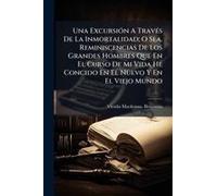 Una Excursiã3n A Travã(C)S De La Inmortalidad; O Sea, Reminiscencias De Los Grandes Hombres Que En El Curso De Mi Vida He Concido En El Nuevo Y En El Viejo Mundo
