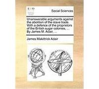 Unanswerable Arguments Against the Abolition of the Slave Trade. with a Defence of the Proprietors of the British Sugar Colonies, ... by James M. Adai Adair, James Makittrick (Auteur)
