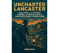 Uncharted Lancaster: Field Guide to the Strange, Storied, and Hidden Places of Lancaster County, Pennsylvania