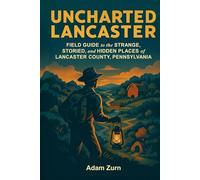 Uncharted Lancaster: Field Guide to the Strange, Storied, and Hidden Places of Lancaster County, Pennsylvania