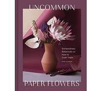 Uncommon Paper Flowers: Extraordinary Botanicals and How to Craft Them