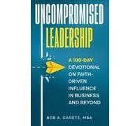 Uncompromised Leadership: A 100-Day Devotional On Faith-Driven Influence In Business And Beyond