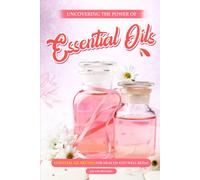 Uncovering The Power Of Essential Oils: Essential Oil Recipes For Health And Well-Being