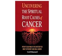 Uncovering the Spiritual Root Causes of Cancer: Potent Solutions to the Mystery on How to Prevent and Heal Cancer