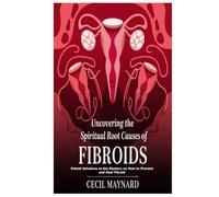 Uncovering the Spiritual Root Causes of Fibroids: Potent Solutions to the Mystery on How to Prevent and Heal Fibroid