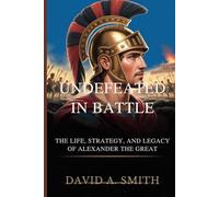UNDEFEATED IN BATTLE: The Life, Strategy,and The Legacy of Alexander the Great
