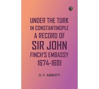 Under the Turk in Constantinople: A record of Sir John Finch's Embassy, 1674-1681