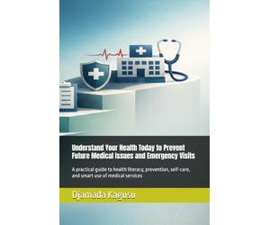 Understand Your Health Today to Prevent Future Medical Issues and Emergency Visits: A practical guide to health literacy, prevention, self-care, and smart use of medical services