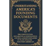 Understanding America's Founding Documents: The Constitution, Declaration of Independence, and Bill of Rights Explained in Plain English for Every American