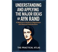Understanding and Applying the Major Ideas of Ayn Rand: A Beginner's Guide to Objectivism and Rational Individualism