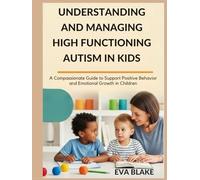 UNDERSTANDING AND MANAGING HIGH FUNCTIONING AUTISM IN KIDS: A Compassionate Guide to Support Positive Behavior and Emotional Growth in Children
