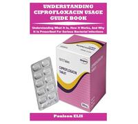 UNDERSTANDING CIPROFLOXACIN USAGE GUIDE BOOK: Understanding What It Is, How It Works, And Why It Is Prescribed For Serious Bacterial Infections