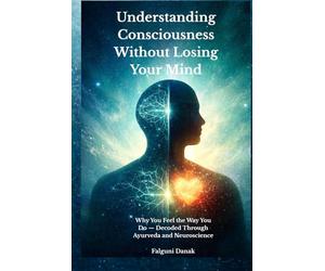 Understanding Consciousness without Losing Your Mind: Why You Feel the Way You Do - Decoded Through Ayurveda and Neuroscience