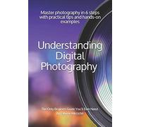 Understanding Digital Photography The Only Beginners Guide Youll Ever Need: Master Photography In 6 Steps With Practical Tips And Hands-On Examples