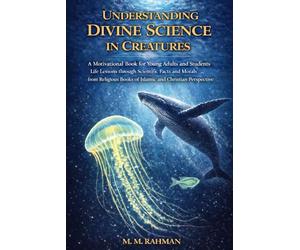 Understanding Divine Science in Creatures: A Motivational Book for Young Adults and Students Life Lessons through Scientific Facts and Morals from Religious Books of Islamic and Christian Perspective