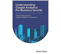 Understanding Google Analytics For Business Growth: The Essential Guide To Google Analytics For Businesses