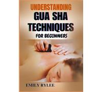 UNDERSTANDING GUA SHA TECHNIQUES FOR BEGINNERS: A Step-By-Step Guide To Mastering Ancient Healing Practice For Better Health, Wellness, And Stress Relief