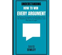 Understanding How to Win Every Argument: Effective Strategies and Mindset Shifts for Mastering the Art of Persuasion and the Use of Logic