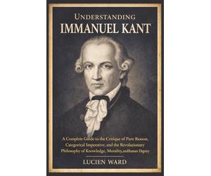 Understanding Immanuel Kant: A Complete Guide to the Critique of Pure Reason, Categorical Imperative, and the Revolutionary Philosophy of Knowledge, Morality, and Human Dignity