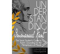 UNDERSTANDING IMMANUEL KANT: The Smart Student's Guide to Grounding for the Metaphysics of Morals