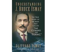 Understanding J. Bruce Ismay: The True Story of the Man They Called 'The Coward of Titanic'