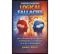 Understanding Logical Fallacies: How to Recognize Flawed Arguments, Avoid Manipulation, and Think Clearly in an Age of Misinformation
