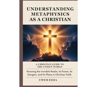 UNDERSTANDING METAPHYSICS AS A CHRISTIAN: A Christian Guide to the Unseen World: Knowing the Invisible Realm, Its Power, Its Dangers, and Its Place in Christian Faith