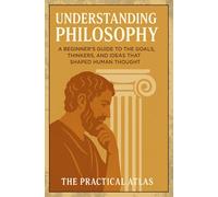 Understanding Philosophy: A Beginner’s Guide to the Goals, Thinkers, and Ideas That Shaped Human Thought