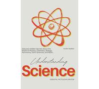 Understanding Science Essential Facts & Exploration: Discover hidden secrets about the world of Physics, Chemistry, Biology, Astronomy, Earth Sciences, and more