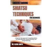 Understanding Shiatsu Techniques For Beginners: A Step-By-Step Approach To Applying Shiatsu For Stress Reduction, Muscle Recovery, And Energy Balancing