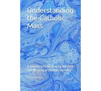 Understanding the Catholic Mass: A Journey into the Beauty, Mystery, and Meaning of the Holy Sacrifice