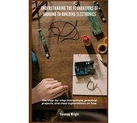 Understanding The Foundations Of Arduino To Building Electronics: The Step-By-Step Instructions, Practical Projects, And Clear Explanations On How.