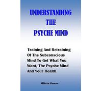 Understanding The Psyche Mind: Training And Retraining Of The Subconscious Mind To Get What You Want, The Psyche Mind And Your Health.