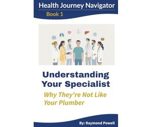 Understanding Your Specialist: Why They're Not Like Your Plumber: A Health Journey Navigator Guide - Expanded Edition