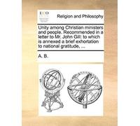 Unity Among Christian Ministers And People. Recommended In A Letter To Mr. John Gill: To Which Is Annexed A Brief Exhortation To National Gratitude, .
