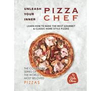 Unleash Your Inner Pizza Chef: Learn How To Make The Best Gourmet & Classic Home Style Pizzas (The Cookbook Series Of The World's Most Beloved Pizzas)