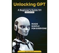 Unlocking GPT: A Beginner’s Guide 101: Understand, Talk, and Create with Chat GPT AI - Made Simple for Everyone