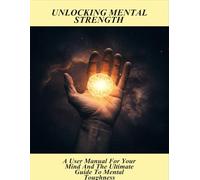 Unlocking Mental Strength: A User Manual For Your Mind And The Ultimate Guide To Mental Toughness