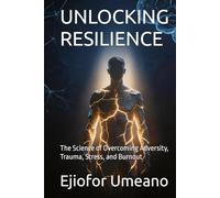 UNLOCKING RESILIENCE: The Science of Overcoming Adversity, Trauma, Stress, and Burnout