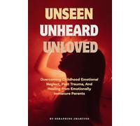 UNSEEN, UNHEARD, UNLOVED: Overcoming Childhood Emotional Neglect, Past Trauma, And Healing from Emotionally Immature Parents