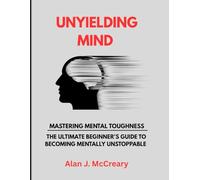 UNYIELDING MIND: MASTERING MENTAL TOUGHNESS - THE ULTIMATE BEGINNER'S GUIDE TO BECOMING MENTALLY UNSTOPPABLE