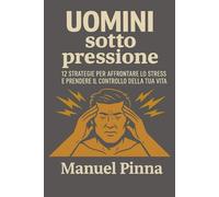 Uomini Sotto Pressione: 12 strategie per affrontare lo stress e riprendere il controllo