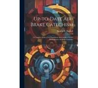 Up-To-Date Air-Brake Catechism; A Complete Study Of The Equipment Manufactured By The Westinghouse Air Brake Company
