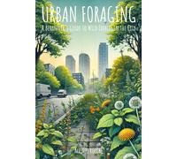 Urban Foraging: A Beginner's Guide To Wild Edibles In The City: Discover, Harvest, And Prepare Nature's Bounty In Urban Landscapes For Sustainable Living