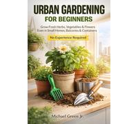 Urban Gardening for Beginners: How to Start Growing Vegetables, Herbs, and Flowers in Small Spaces, Balconies, and Containers