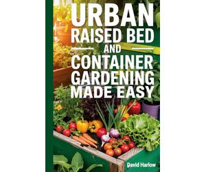 Urban Raised Bed and Container Gardening Made Easy: A 7 Day Step-By-Step Guide to Organically Starting Your Vegetable, Herb, and Cut Flower Garden to Maximize Space and Increase Productivity