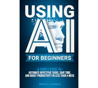 USING AI FOR BEGINNERS: A Simple Guide To Automate Repetitive Tasks, Save Time, And Boost Productivity In Less Than A Week
