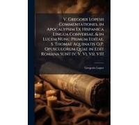 V. Gregorii Lopesii Commentationes. In Apocalypsim Ex Hispanica Lingua Conversae, & In Lucem Nunc Primum Editae. S. Thomae Aquinatis O.P. Opusculorum Quae In Edit Romana Sunt Iv. V. Vi. Vii. Viii