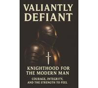 Valiantly Defiant: Knighthood for the modern man: Courage, Integrity and the strength to feel