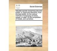 Valuable Secrets Concerning Arts And Trades: Or, Approved Directions, From The Best Artists, For The Various Methods Of Engraving On Brass, Copper, Or Steel. Of The Composition Of Metals, And Varnishe
